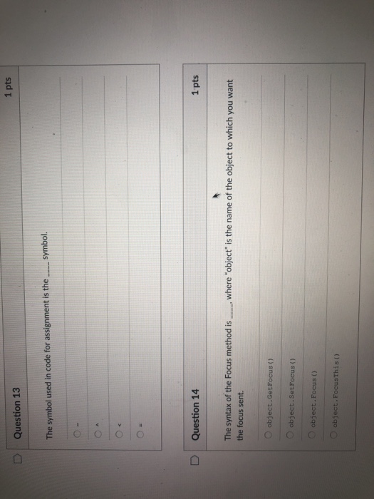 1 pts Question 13 The symbol used in code for assignment is the symbol. D | Question 14 1 pts The syntax of the Focus method iswhere object is the name of the object to which you want the focus sent