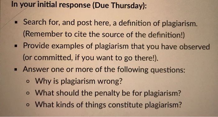 In your initial response (Due Thursday): -Search for, and post here, a definition of plagiarism. (Remember to cite the source of the definition!) Provide examples of plagiarism that you have observed (or committed, if you want to go there!). Answer one or more of the following questions: o Why is plagiarism wrong? o What should the penalty be for plagiarism? what kinds of things constitute plagiarism?