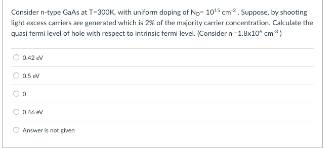 Consider n-type GaAs at T-300K, with uniform doping of ND-1015 cm-3 . Suppose, by shooting light excess carriers are generated which is 2% of the majority carrier concentration. Calculate the quasi fermi level of hole with respect to intrinsic fermi level. (Consider n-1.8x106 cm.3) C 0.42 eV C 0.5eV C o 0.46 eV Answer is not given