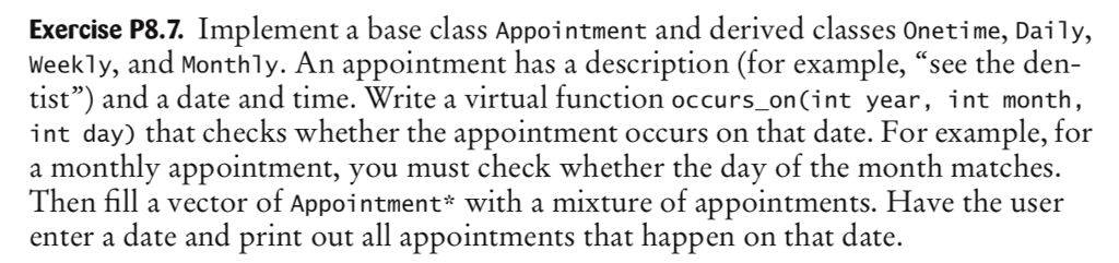Exercise P8.7. Implement a base class Appointment and derived classes Onetime, Daily, Weekly, and Monthly. An appointment has a description (for example, see the den- tist) and a date and time. Write a virtual function occurs onCint year, int month, int day) that checks whether the appointment occurs on that date. For example, for a monthly appointment, you must check whether the day of the month matches. Then fill a vector of Appointment* with a mixture of appointments. Have the user enter a date and print out all appointments that happen on that date
