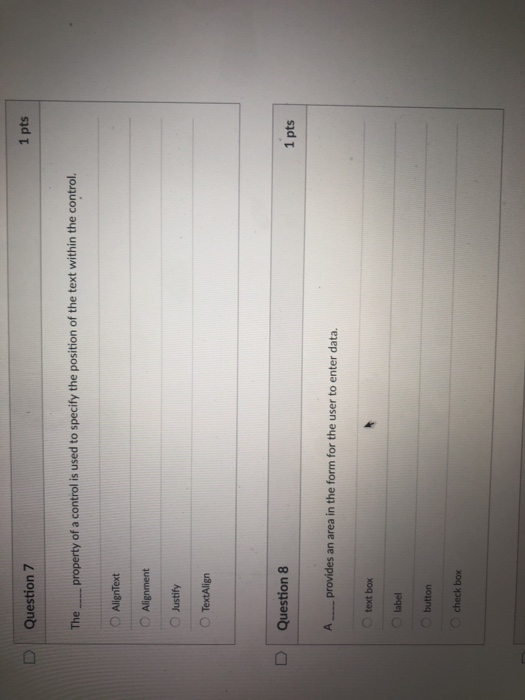 1 pts D Question 7 The property of a control is used to specify the position of the text within the control. O AlignText ? Alignment O Justify O TextAlign n 8 1 pts A provides an area in the form for the user to enter data. O text box O label O button O check box