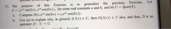 21. The purpose of this Exercise is to generalize the previous Exercise. Let S e sin(bx), e cos(bx)), for some real constants a and b, and let U Span(S). a. Compute D(cie sin(bx) + cze cos(bx)) b. Use (a) to explain why, in general, if /(x) e U, then DfCx)) E U also, and thus, D is an operator: D : U → U