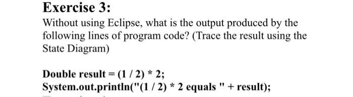 Exercise 3: Without using Eclipse, what is the output produced by the following lines of program code? (Trace the result using the State Diagram) Double result- (1/2)* 2; System.out.println((1 /2) * 2 equals result);
