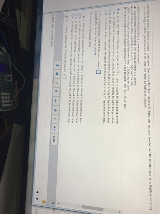 f ghts is recorded According to an antine, fights on a certain route are on time 85% of the time Suppose 1 7 fights are randomly selected and the number of on time Use technology to find the probabilities. Use the Tech Help button for further assistance whether this is a binomial experiment (b) Find and interpret the probability that exactly 15 flights are on time (c) Find and interpret the probability that at least 15 fights are on time (d) Find and interpret the probability that fewer than 15 flights are on time (e) Find and interpret 

<div class=
