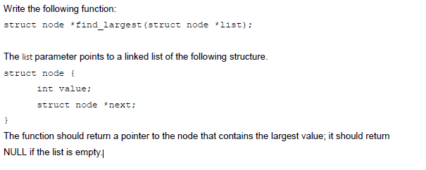 Write the following function: struct node *find largest (struct node list) The list parameter points to a linked list of the