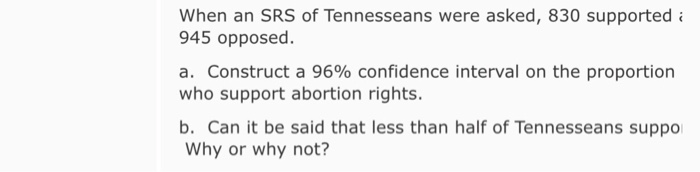 When an SRS of Tennesseans were asked, 830 supported 945 opposed. a. Construct a 96% confidence interval on the proportion who support abortion rights b. Can it be said that less than half of Tennesseans suppo Why or why not?