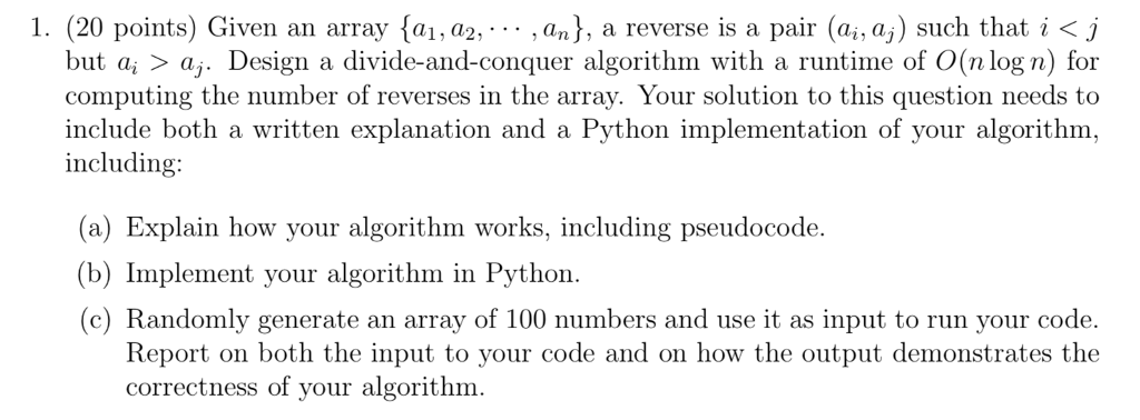 1. (20 points) Given an array {a, a2.. .. , an}, a reverse is a pair (ai, as) such that i < j but a > a,. Design a divide-and-conquer algorithm with a runtime of O(n log n) for computing the number of reverses in the array. Your solution to this question needs to include both a written explanation and a Python implementation of your algorithm, including (a) Explain how your algorithm works, including pseudocode. (b) Implement your algorithm in Python. (c) Randomly generate an array of 100 numbers and use it as input to run your code. Report on both the input to your code and on how the output demonstrates the correctness of your algorithm.