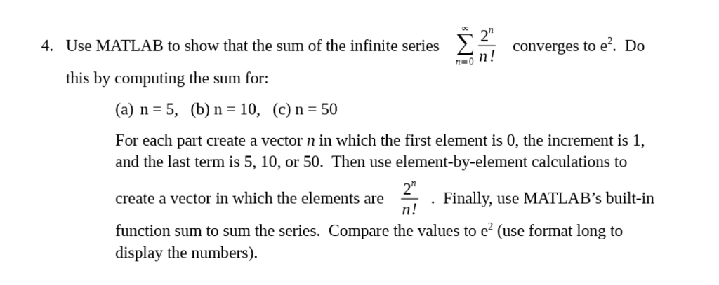 2 4. Use MATLAB to show that the sum of the infinite series Σ- converges to e2. Do Converges to e. Do this by computing the sum for: (a) n = 5, (b) n 10, (c) n = 50 For each part create a vector n in which the first element is 0, the increment is 1, and the last term is 5, 10, or 50. Then use element-by-element calculations to create a vector in which the elements are function sum to sum the series. Compare the values to e (use format long to 2 . Finally, use MATLABs built-in display the numbers).