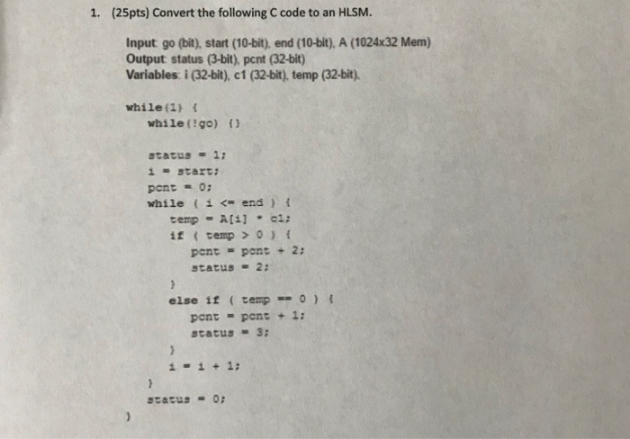 1. (25pts) Convert the following C code to an HLSM. input g。(M), start (10-bit), end (10-bit), A (1024x32 Mem) Output status (3-bit), pent (32-bit) Variables: i (32-bit), c1 (32-bit), temp (32-bit). while (1) while(!go) () pcnt = 0; while i< end) tempAci: it cemp 0) pent-pont 2: status-2: else if tempo) t pont pont + 1: status 3: scacus0