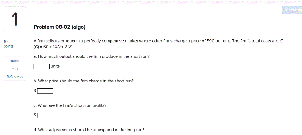 Check m Problem 08-02 (algo) A firm sells its product in a perfectly competitive market where other firms charge a price of $90 per unit. The firms total costs are C () 60 140+20 a. How much output should the firm produce in the short run? 10 polnts eBook Print References units b. What price should the firm charge in the short run? C. what are the firms short-run profits? d. What adjustments should be anticipated in the long run?