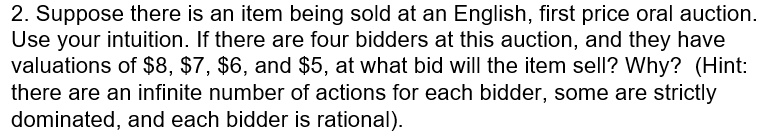 2. Suppose there is an item being sold at an English, first price oral auction. Use your intuition. If there are four bidders at this auction, and they have valuations of $8, $7, $6, and $5, at what bid will the item sell? Why? (Hint: there are an infinite number of actions for each bidder, some are strictly dominated, and each bidder is rational)