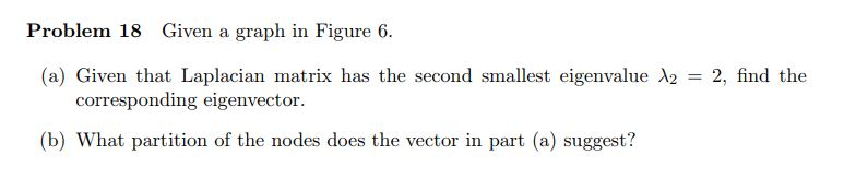 Problem 18 Given a graph in Figure 6. (a) Given that Laplacian matrix has the second smallest eigenvalue λ2 = 2, find the cor