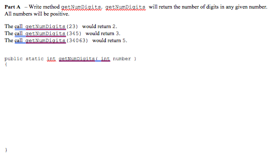 Part A Write method getampigiteite will return the number of digits in any given number. All numbers will be positive The cl getNumDigits (23) would return 2. The call getNumDigits (345) would return 3 The call gaNumDii (34063) would return 5. public static TDnnumber
