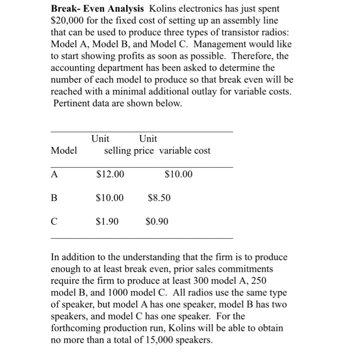Break- Even Analysis Kolins electronics has just spent $20,000 for the fixed cost of setting up an assembly line that can be used to produce three types of transistor radios: Model A, Model B, and Model C. Management would like to start showing profits as soon as possible. Therefore, the accounting department has been asked to determine the number of each model to produce so that break even will be reached with a minimal additional outlay for variable costs. Pertinent data are shown below. Unit Unit Model selling price variable cost $12.00 $10.00 $8.50 $1.90 $0.90 $10.00 

<div class=