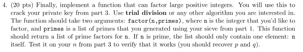 4. (20 pts) Finally, implement a function that can factor large positive integers. You will use this to crack your private key from part 3. Use trial division or any other algorithm you are interested in The function should take two arguments: factor(n,primes), where n is the integer that youd like to factor, and primes is a list of primes that you generated using your sieve from part 1. This function should return a list of prime factors for n. If n is prime, the list should only contain one element: n itself. Test it on your n from part 3 to verify that it works (you should recover p and q).