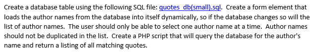 Create a database table using the following SQL file: quotes db(smal).sql. Create a form element that loads the author names from the database into itself dynamically, so if the database changes so will the list of author names. The user should only be able to select one author name at a time. Author names should not be duplicated in the list. Create a PHP script that will query the database for the authors name and return a listing of all matching quotes.