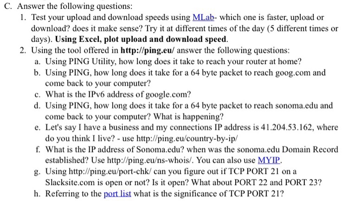 C. Answer the following questions 1. Test your upload and download speeds using MLab- which one is faster, upload or download? does it make sense? Try it at different times of the day (5 different times or days). Using Excel, plot upload and download speed 2. Using the tool offered in http://ping.eu/ answer the following questions a. Using PING Utility, how long does it take to reach your router at home? b. Using PING, how long does it take for a 64 byte packet to reach goog.com and come back to your computer? c. What is the IPv6 

<div class=