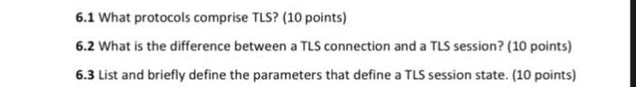 6.1 What protocols comprise TLS? (10 points) 6.2 What is the difference between a TLS connection and a TLS session? (10 points) 6.3 List and briefly define the parameters that define a TLS session state. (10 points)