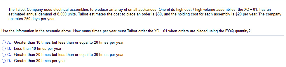 The Talbot Company uses electrical assemblies to produce an array of small appliances. One of its high cost/ high ol me assemblies, the ΧΟ 01 has an estimated annual demand of 8,000 units. Talbot estimates the cost to place an order is $50, and the holding cost for each assembly is $20 per year. The company operates 250 days per year. Use the information in the scenario above. How many times per year must Talbot order the XO -01 when orders are placed using the EOQ quantity? O A. Greater than 10 times but less than or equal to 20 times per year O B. Less than 10 times per year O C. Greater than 20 times but less than or equal to 30 times per year O D. Greater than 30 times per year