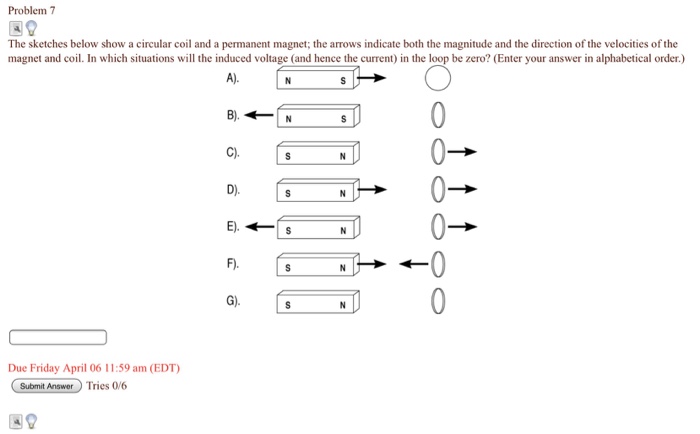 Problem 7 The sketches below show a circular coil and a permanent magnet; the arrows indicate both the magnitude and the direction of the velocities of the magnet and coil. In which situations will the induced voltage (and hence the current) in the loop be zero? (Enter your answer in alphabetical order.) F) G) Due Friday April 06 11:59 am (EDT) Submit Answer Tries 0/6