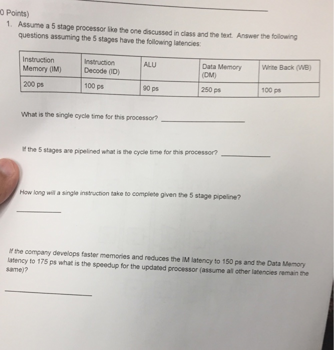 0 Points) Assume a 5 stage processor like the one discussed in class and the text. Answer the following questions assuming the 5 stages have the following latencies 1. Data Memory Write Back (WB) (DM) Instruction ALU Instruction Memory (IM) Decode (ID) 200 ps 100 ps 100 ps 90 ps 250 ps What is the single cycle time for this processor? If the 5 stages are pipelined what is the cycle time for this processor? How long will a single instruction take to complete given the 5 stage pipeline? If the company develops faster memories and reduces the IM latency to 150 ps and the Data Memory latency to 175 ps what is the speedup for the updated processor (assume all other latencies remain the same)?