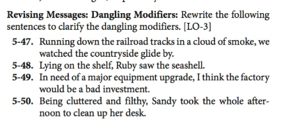 Revising Messages: Dangling Modifiers: Rewrite the following sentences to clarify the dangling modifiers. [LO-3] Running down the railroad tracks in a cloud of smoke, we watched the countryside glide by. 5-47. 5-48. Lying on the shelf, Ruby saw the seashell 5-49. In need of a major equipment upgrade, I think the factory would be a bad investment. 5-50. Being cluttered and filthy, Sandy took the whole after- noon to clean up her desk.