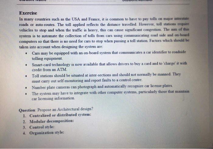 Exercise In many countries such as the USA and France, it is common to have to pay tolls on major interstate roads or auto-routes. The toll applied reflects the distance travelled However, toll stations require vehicles to stop and when the traffic is heavy, this can cause significant congestion. The aim of this system is to automate the collection of tolls from cars using communicating road side and on-board computers so that there is no need for cars to stop when passing a toll station. Factors which should be taken into account when designing the system are: Cars 

<div class=