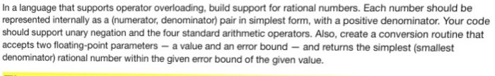 In a language that supports operator overloading, build support for rational numbers. Each number should be represented internally as a (numerator, denominator) pair in simplest form, with a positive denominator. Your code should support unary negation and the four standard arithmetic operators. Also, create a conversion routine that accepts two floating-point parameters- a value and an error bound and returns the simplest (smallest denominator) rational number within the given error bound of the given value.