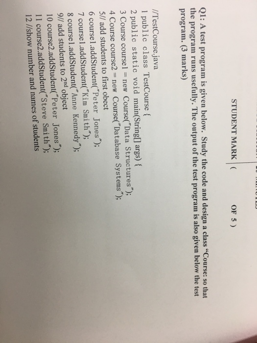STUDENT MARK OF 5) Q1: A test program is given below. Study the code and design a class Course: so that the program runs usefully. The output of the test program is also given below the test program. (3 marks) //TestCourse.java 1 public class TestCourse ( 2 public static void main(String[] args) 3 Course coursel -new Course(Data Structures); 4 Course course2 new Course( Database Systems); 5// add students to first obect 6 course1.addStudentPeter Jones); 7 course1.addStudent(Kim Smith); 8 course1.addStudent(Anne Kennedy); 9// add students to 2nd object 10 course2.addStudent(Peter Jones; 11 course2.addStudent(Steve Smith); 12 //show number and names of students 9