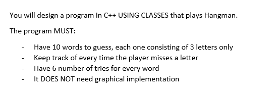 You will design a program in C++USING CLASSES that plays Hangman. The program MUST: Have 10 words to guess, each one consisting of 3 letters only Keep track of every time the player misses a letter Have 6 number of tries for every word It DOES NOT need graphical implementation