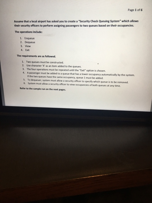 Page 1 of 6 Assume that a local airport has asked you to create a Security Check Queuing System which allows their security officers to perform assigning passengers to two queues based on their occupancies. The operations include: 1. Enqueue 2. Dequeue 3. View 4. Exit The requirements are as followed 1. Two queues must be constructed 2. Use character X as an item added to the queues. 3. The four operations must be repeated until the Exit option is chosen. 4. A passenger must be added to a queue that has a lower occupancy 

<div class=