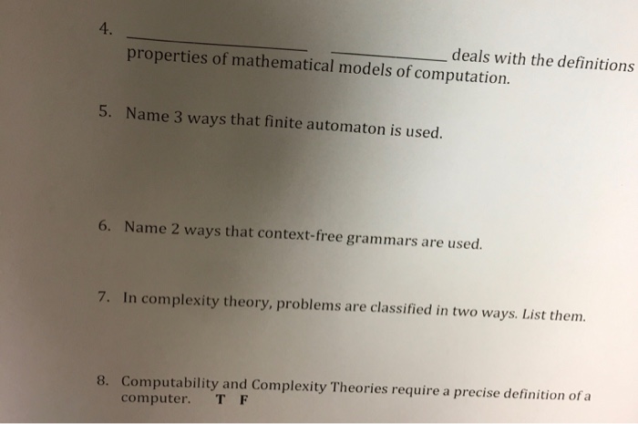 4. deals with the definitions properties of mathematical models of computation. 5. Name 3 ways that finite automaton is used. 6. Name 2 ways that context-free grammars are used. 7. In complexity theory, problems are classified in two ways. List them. Computability and Complexity Theories require a precise definition of a computer. T F 8.