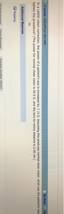 1 26.2.009 y Notes Ast In a LASIK vision correction, the power of a patients eye is increased by 3.18 D. Assuming this produces normal close vision, what was the patients nea before the procedure? (The power for normal close vision is 54.0 D, and the lens-to-retina distance is 2.00 cm) Additional Materials Reading