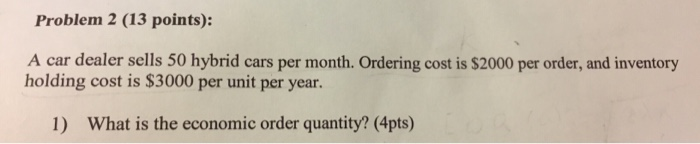 Problem 2 (13 points): A car dealer sells 50 hybrid cars per month. Ordering cost is $2000 per order, and inventory holding cost is $3000 per unit per year. 1) What is the economic order quantity? (4pts)