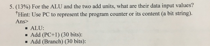 5, (13%) For the ALU and the two add units, what are their data input values? Hint: Use PC to represent the program counter o