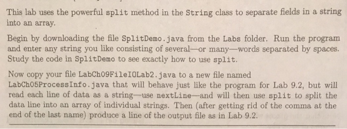This lab uses the powerful split method in the String class to separate fields in a string into an array. Begin by downloading the file SplitDemo.java from the Labs folder. Run the program and enter any string you like consisting of several-or many-words separated by spaces. Study the code in SplitDemo to see exactly how to use split. Now copy your file LabCh09FileIOLab2.java to a new file named LabCho5ProcessInfo.java that will behave just like the program for Lab 9.2, but will read each line of data as a string-use nextLine-and will then use split to split the data line into an array of individual strings. Then (after getting rid of the comma at the end of the last name) produce a line of the output file as in Lab 9.2.