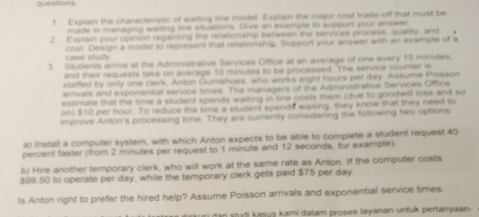 questions the characteris ofwting ine model Explain the mapr cost trade off that must be made in managing waiting inuations Gve an evample to support your answer 2 Explain your opiion regarding he relaionship between the services process quality and represent hat relatonshig Support your answer with an example of a case study Students arive at the Adminis and their requests take on average 10 mnutes to be processed staffed by only one clerk Anton Gumshoes who works eight hours per day Assume Poisson amvals and exponential service times The managers of the Administrative Services Office estimate 

<div class=