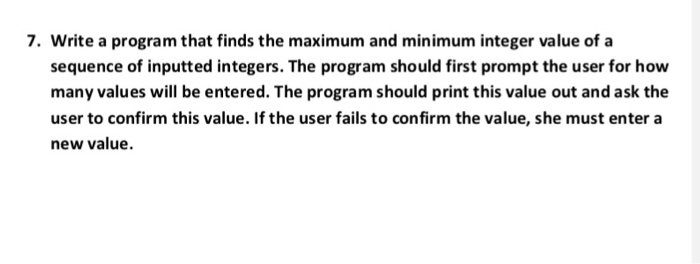 7. Write a program that finds the maximum and minimum integer value of a sequence of inputted integers. The program should first prompt the user for how many values will be entered. The program should print this value out and ask the user to confirm this value. If the user fails to confirm the value, she must enter a new value