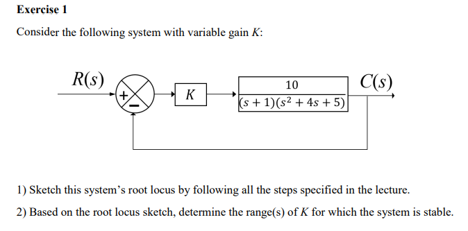 Exercise 1 Consider the following system with variable gain K: C(s) 10 (s +1)(s2 4s +5) 1) Sketch this systems root locus by following all the steps specified in the lecture. 2) Based on the root locus sketch, determine the range(s) of K for which the system is stable.