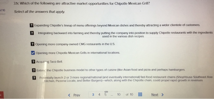 3.1c Which of the following are attractive market opportunities for Chipotle Mexican Grill? f 10 Select all the answers that apply. 2 Expanding Chipotles lineup of menu offerings beyond Mexican dishes and thereby attracting a wider clientele of customers Integrating backward into farming and thereby putting the company into position to supply Chipotle restaurants with the ingredients Opening more company-owned CMG restaurants in the US Opening more Chipotle Mexican Grills in international locations Acquinng Taco Bell. Extenc the Chipotle business model to other types of cuisine (ike Asian food and pizza and perhaps hamburgers used in the various dish recipes Potentially launch 2 or 3 more regional/national (and eventually international) fast-food restaurant chains (ShopHouse Southeast Asia Kitchen, Pizzeria Locale, and Better Burgers-which, along with the Chipotle chain, could propel rapid growth in revenues Prev 3 4510 of 10 E Next >