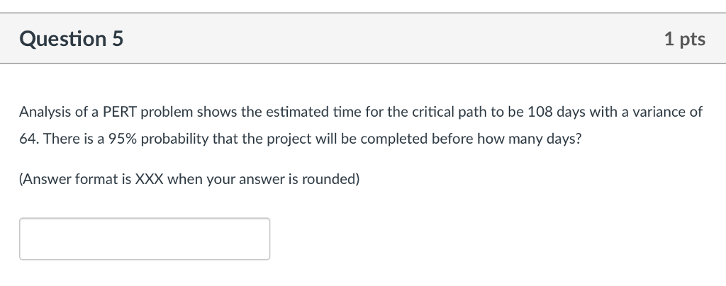 Question5 1 pts Analysis of a PERT problem shows the estimated time for the critical path to be 108 days with a variance of 64. There is a 95% probability that the project will be completed before how many days? Answer format is XXX when your answer is rounded)