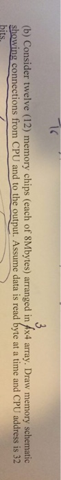 (b) Consider twelve (12) memory chips (each of 8Mbytes) arranged in x4 array. Draw memory schematic showing connections from