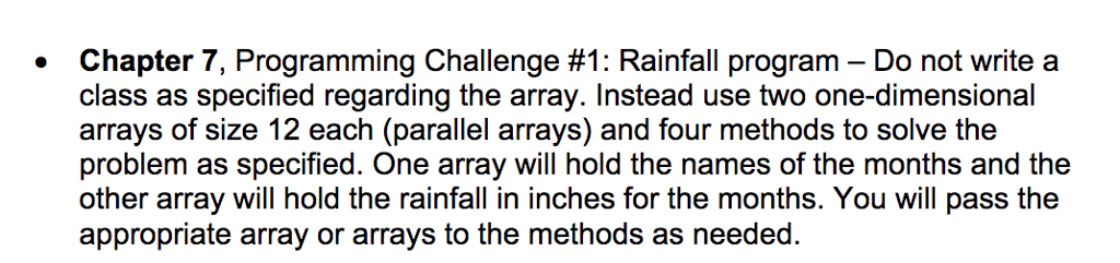 Chapter 7, Programming Challenge #1: Rainfall program-Do not write a class as specified regarding the array. Instead use two one-dimensional arrays of size 12 each (parallel arrays) and four methods to solve the problem as specified. One array will hold the names of the months and the other array will hold the rainfall in inches for the months. You will pass the appropriate array or arrays to the methods as needed.
