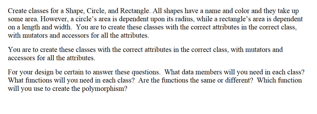 Create classes for a Shape, Circle, and Rectangle. All shapes have a name and color and they take up some area. However, a circles area is dependent upon its radius, while a rectangles area is dependent on a length and width. You are to create these classes with the correct attributes in the correct class, with mutators and accessors for all the attributes, You are to create these classes with the correct attributes in the correct class, with mutators and accessors for all the attributes. For your design be certain to answer these questions. What data members will you need in each class? What functions will you need in each class? Are the functions the same or different? Which function will you use to create the polymorphism?