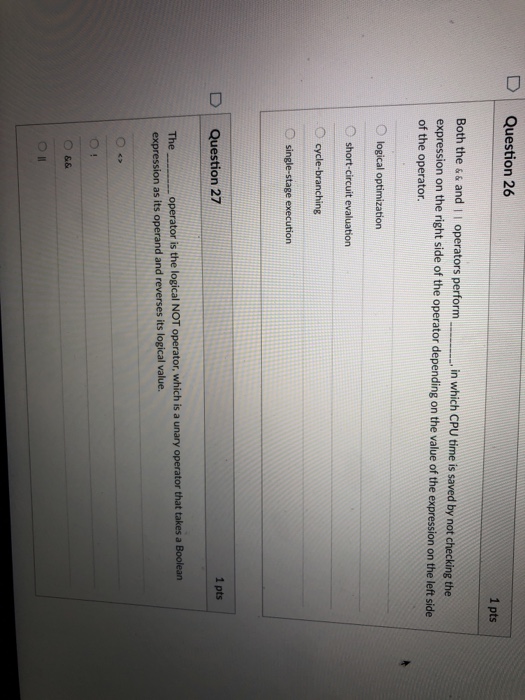 D Question 26 1 pts Both the && and I I which CP expression on the right side of the operator depending on the value of the expression on the left side of the operator. operators perform in which CPU time is saved by not checking the O logical optimization short-circuit evaluation O cycle-branching O single-stage execution 1 pts D | Question 27 Theoperator is the logical NOT operator, which is a unary operator that takes a Boolean expression as its operand and reverses its logical value.