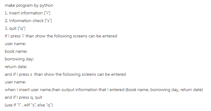 make program by python 1. Insert information [i] 2. Information check [s] 3. quit [q] if I press i than show the following screens can be entered user name: book name: borrowing day: return date: and if I press s than show the following screens can be entered user name: when insert user name,than output information that I entered (book name, borrowing day, return date) and if I press q, quit (use if T, elif s, else q