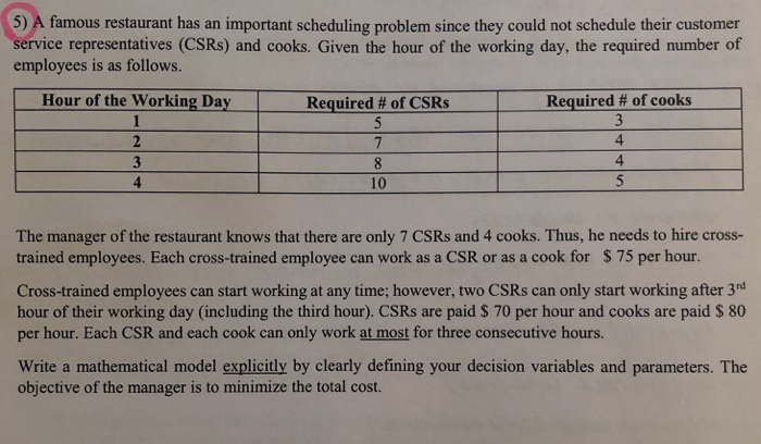5) A famous restaurant has an important scheduling problem since they could not schedule their customer service representatives (CSRs) and cooks. Given the hour of the working day, the required number of employees is as follows. Hour of the Working Day Require Required # of cooks 4 4 3 10 The manager of the restaurant knows that there are only 7 CSRs and 4 cooks. Thus, he needs to hire cross- trained employees. Each cross-trained employee can work as a CSR or as a cook for $ 75 per hour. Cross-trained employees can start working at any time; 

<div class=