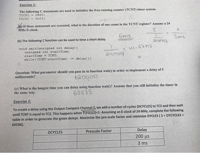 Exercise1 The following C statements are used to initialize the free-running counter (TCNT) timer system. TSCR1 0280 If these statements are executed, what is the duration of one count in the TCNT register? Assume a 24 MHz E-clock. 1. (b) The following C function can be used to time a short delay. 5ros -Sms roid wait (unsigned int delay) t unsigned int startTime while ((TCNT-startTime) delay) ( Question: What parameter should you pass in to function waito in order to implement a delay of s milliseconds? (a0000 ou can delay using function wait?? Assume that you still initialize 

<div class=