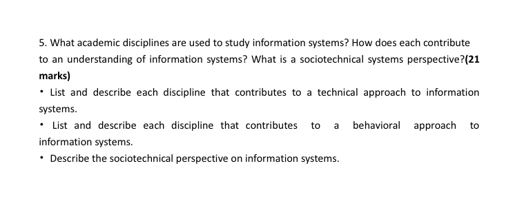 5. What academic disciplines are used to study information systems? How does each contribute to an understanding of information systems? What is a sociotechnical systems perspective?(21 marks) List and describe each discipline that contributes to a technical approach to information systems · List and describe each discipline that contributes to a behavioral approach to information systems. Describe the sociotechnical perspective on information systems.
