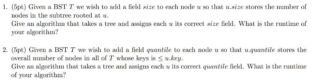 1. (5pt) Given a BST T we wish to add a field size to each node u so that u.size stores the number of nodes in the subtree rooted at u. Give an algorithm that takes a tree and assigns each u its correct size field. What is the runtime of your algorithm? 2. (5pt) Given a BST T we wish to add a field quantile to each node u so that u.quantile stores the overall number of nodes in all of T whose keys is u.key. Give an algorithm that takes a tree and assigns each u its correct quantile field. What is the runtime of your algorithm?